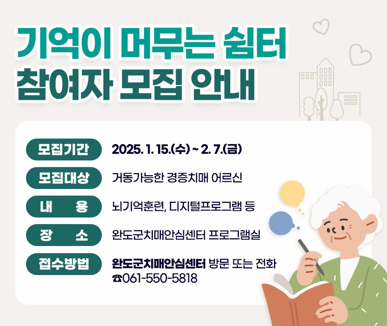 기억이 머무는 쉼터 참여자 모집 안내
모집기간 ：2025. 1. 15.(수) ~ 2. 7.(금)
모집대상 ： 거동가능한 경증치매 어르신
내용 ： 뇌기억훈련, 디지털프로그램 등
장소 ： 완도군치매안심센터 프로그램실
접수방법 ： 완도군치매안심센터 방문 또는 전화  ☎061-550-5818