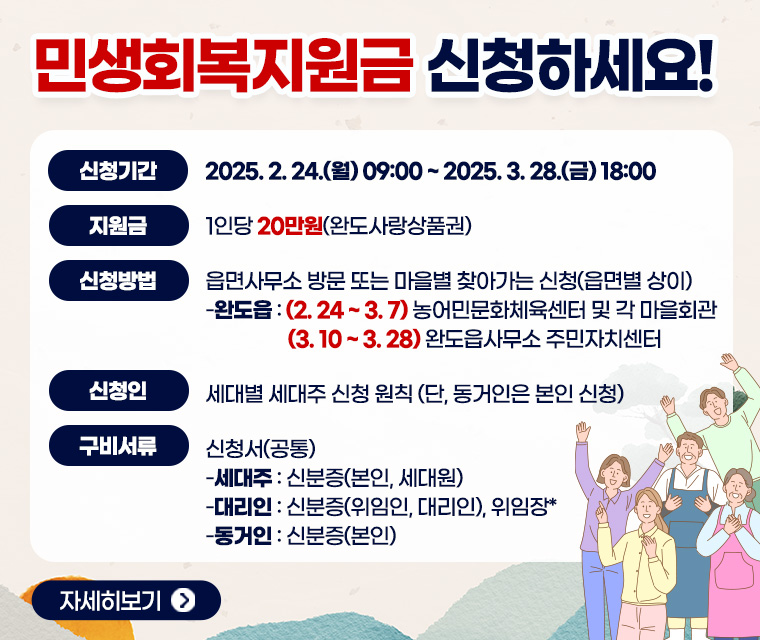 ❍ 신청기간 : 2025. 2. 24.(월) 09:00 ~ 2025. 3. 28.(금) 18:00
  ❍ 지원금액 : 1인당 20만원(완도사랑상품권)
  ❍ 신청방법 : 읍면사무소 방문 또는 마을별 찾아가는 신청(읍면별 상이)
    - 완도읍 : (2.24~3.7) 농어민문화체육센터 및 각 마을회관 
               (3.10~3.28) 완도읍사무소 주민자치센터
 ❍ 신 청 인 : 세대별 세대주 신청 원칙(단, 동거인은 본인 신청)
 ❍ 구비서류 : 신청서(공통)
-세대주: 신분증(본인, 세대원)
-대리인: 신분증(위임인, 대리인), 위임장*
-동거인: 신분증(본인)
자세히보기